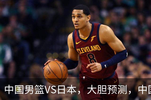 中国男篮VS日本，大胆预测，中国男篮将主场大胜，因为以下这5点
